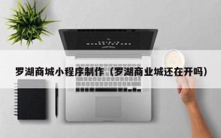 昌吉罗湖商城小程序制作（罗湖商业城还在开吗）